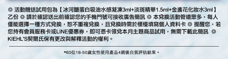 ◎【契爾氏7日豪華試用組】指A醇全能新生抗痕精華4ml+超進化全能新生超級眼霜1.5ml試用包乙份 ◎ 請於確認送出前確認您的手機門號可接收廣告簡訊 ◎ 本兌換活動管道眾多,每人僅能選擇一種方式兌換,恕不重複兌換,且兌換時需於櫃檯填寫個人資料卡 ◎ 提醒您,若您持有會員服務卡或LINE優惠券,即可憑卡領兌本月主題商品試用,無需下載此簡訊 ◎ KIEHL'S契爾氏保有更改與解釋活動的權利。